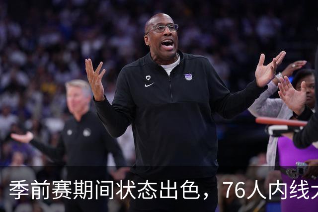 季前赛期间状态出色，76人内线大将的健康状况令人相当振奋？